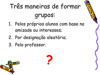 Três maneiras de formar grupos: Pelos próprios alunos com base na amizade ou interesses; Por designação aleatória; Pelo professor. ? 