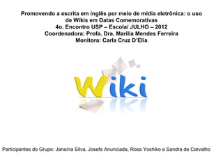 Promovendo a escrita em inglês por meio de mídia eletrônica: o uso
                      de Wikis em Datas Comemorativas
                  4o. Encontro USP – Escola/ JULHO – 2012
               Coordenadora: Profa. Dra. Marília Mendes Ferreira
                           Monitora: Carla Cruz D’Elia




Participantes do Grupo: Janaína Silva, Josefa Anunciada, Rosa Yoshiko e Sandra de Carvalho
 