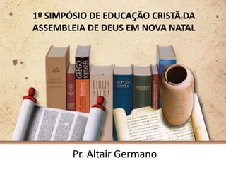 1º SIMPÓSIO DE EDUCAÇÃO CRISTÃ DA
ASSEMBLEIA DE DEUS EM NOVA NATAL




        Pr. Altair Germano
 