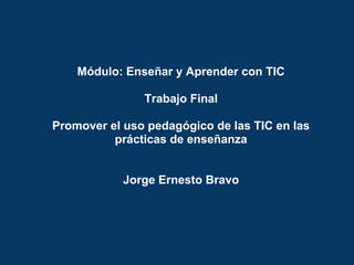 Módulo: Enseñar y Aprender con TIC
Trabajo Final
Promover el uso pedagógico de las TIC en las
prácticas de enseñanza
Jorge Ernesto Bravo
 