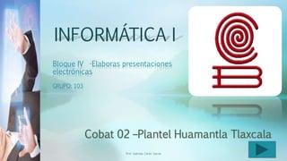 INFORMÁTICA I
Bloque IV -Elaboras presentaciones
electrónicas
GRUPO: 103
Prof. Gabriela Cerón García 1
 
