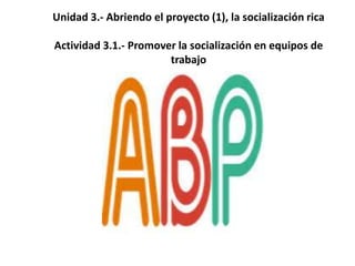 Unidad 3.- Abriendo el proyecto (1), la socialización rica
Actividad 3.1.- Promover la socialización en equipos de
trabajo
 