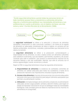 “Existe seguridad alimentaria cuando todas las personas tienen en
todo momento acceso físico y económico a suficientes alimentos
seguros y nutritivos para satisfacer sus necesidades alimenticias y sus
preferencias en cuanto a alimentos, con el objetivo de llevar una vida
activa y sana”. Cumbre Mundial de la Alimentación (1996).
Seguridad Alimentaria
Nutricional
La seguridad nutricional se refiere a la selección y consumo de alimentos
saludables, preservando su valor nutricional y sanitario, y se centra en la ingesta
de alimentos en adecuadas condiciones de salud e higiene, en armonía con los
factores ambientales, económicos, culturales y psicosociales que intervienen en la
salud y la nutrición.
La seguridad alimentaria se refiere a la producción, comercialización y
disponibilidad de los alimentos; es decir, implica contar con alimentos suficientes
para satisfacer la demanda, que sea estable y permanente, equitativa y de acceso
universal para toda la población, que busque la autosuficiencia nacional de los
alimentos básicos y que sea sustentable; además, que esté en armonía con el
entorno agroecológico, social, económico y cultural.
Según la FAO, la seguridad alimentaria incluye las siguientes dimensiones:
a. Disponibilidad de alimentos: la existencia de cantidades suficientes de
alimentos de calidad adecuada para todos los ciudadanos a través de la
producción nacional o las importaciones (incluida la ayuda alimentaria).
b. Acceso a los alimentos: el acceso de las personas a los recursos adecuados
(recursos a los que se tiene derecho) para adquirir alimentos apropiados que
permitan una alimentación nutritiva.
c. Utilización: el empleo biológico de los alimentos a través de una alimentación
adecuada, acceso a agua potable, sanidad y atención médica, para lograr un
estado de bienestar nutricional en el que se satisfagan todas las necesidades
fisiológicas. Este concepto pone de relieve la importancia de los insumos no
alimentarios en la seguridad.
12
 