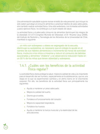 Una alimentación saludable supone revisar el estilo de vida personal, que incluye no
solo saber qué elegir al consumir alimentos o practicar hábitos de aseo adecuados,
sino también realizar actividad física. Una vida sedentaria, con limitadas actividades
y poco ejercicio físico, no contribuye a un buen estado de salud.
La actividad física y el adecuado consumo de alimentos disminuyen los riesgos de
la obesidad. En el X Congreso Mundial de Obesidad, el Dr. Ricardo Uauy (2006),
del Instituto de Nutrición y Tecnología de los Alimentos de la Universidad de Chile,
manifestó lo siguiente:
… un niño con sobrepeso u obeso es segregado de la escuela,
disminuye su autoestima; es necesario que el colegio le ayude en el
cambio de sus hábitos alimenticios e incremente las horas de actividad
física, involucre a los niños a moverse y reducir el consumo de bebidas
azucaradas y alimentos “chatarra” y se observará la reducción hasta en
un 50 % de los niños que tienen obesidad y sobrepeso.
1.4.1. ¿Cuáles son los beneficios de la actividad
física regular?
La actividad física diaria protege la salud, mejora la calidad de vida y es importante
para el desarrollo del ser humano, especialmente en la adolescencia, que es una
etapa en la que se experimentan cambios y el último tramo en el crecimiento
corporal. Por ello, los beneficios de la actividad física son principalmente los
siguientes:
Ayuda a mantener un peso adecuado.
Mejora la calidad del sueño.
Disminuye el estrés.
Fortalece el funcionamiento del corazón.
Mejora la capacidad respiratoria.
Fortalece los huesos.
Ayuda a mantener la fuerza muscular y la elasticidad de las
articulaciones.
16
 