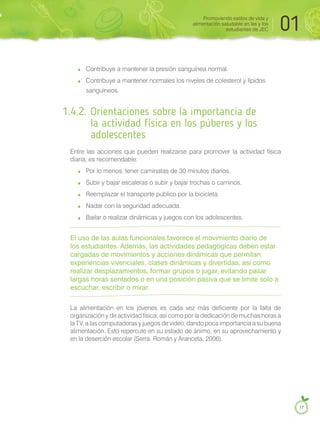 Contribuye a mantener la presión sanguínea normal.
Contribuye a mantener normales los niveles de colesterol y lípidos
sanguíneos.
1.4.2. Orientaciones sobre la importancia de
la actividad física en los púberes y los
adolescentes
Entre las acciones que pueden realizarse para promover la actividad física
diaria, es recomendable:
Por lo menos, tener caminatas de 30 minutos diarios.
Subir y bajar escaleras o subir y bajar trochas o caminos.
Reemplazar el transporte público por la bicicleta.
Nadar con la seguridad adecuada.
Bailar o realizar dinámicas y juegos con los adolescentes.
El uso de las aulas funcionales favorece el movimiento diario de
los estudiantes. Además, las actividades pedagógicas deben estar
cargadas de movimientos y acciones dinámicas que permitan
experiencias vivenciales, clases dinámicas y divertidas, así como
realizar desplazamientos, formar grupos o jugar, evitando pasar
largas horas sentados o en una posición pasiva que se limite solo a
escuchar, escribir o mirar.
La alimentación en los jóvenes es cada vez más deficiente por la falta de
organización y de actividad física, así como por la dedicación de muchas horas a
la TV, a las computadoras y juegos de video, dando poca importancia a su buena
alimentación. Esto repercute en su estado de ánimo, en su aprovechamiento y
en la deserción escolar (Serra, Román y Aranceta, 2006).
Promoviendo estilos de vida y
alimentación saludable en las y los
estudiantes de JEC 01
17
 