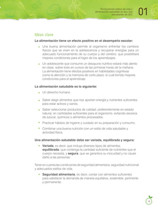 Ideas clave
La alimentación tiene un efecto positivo en el desempeño escolar:
Una buena alimentación permite al organismo enfrentar los cambios
físicos que se viven en la adolescencia y recuperar energías para un
adecuado funcionamiento de su cuerpo y del cerebro, que posibilitará
mejores condiciones para el logro de los aprendizajes.
Un adolescente que consume un desayuno nutritivo estará más atento
en clase, sobre todo en cursos de las primeras horas de la mañana.
La alimentación tiene efectos positivos en habilidades cognitivas
como la atención y la memoria de corto plazo, lo cual brinda mejores
condiciones para el aprendizaje.
La alimentación saludable es lo siguiente:
Un derecho humano.
Saber elegir alimentos que nos aporten energía y nutrientes suficientes
para estar activos y sanos.
Saber seleccionar productos de calidad, preferentemente en estado
natural, en cantidades suficientes para el organismo, evitando excesos
de azúcar, químicos o alimentos procesados.
Practicar hábitos de higiene y cuidado en su preparación y consumo.
Combinar una buena nutrición con un estilo de vida saludable y
actividad física.
Una alimentación saludable debe ser variada, equilibrada y segura:
Variada, es decir, que incluya diversos tipos de alimentos;
equilibrada, que contenga la cantidad suficiente de nutrientes que el
cuerpo necesita; y segura, que se garantice su inocuidad y no cause
daño a las personas.
Tener en cuenta las condiciones de seguridad alimentaria, seguridad nutricional
y adecuados estilos de vida.
Seguridad alimentaria, es decir, contar con alimentos suficientes
para satisfacer la demanda de manera equitativa, sostenible, pertinente
y permanente.
Promoviendo estilos de vida y
alimentación saludable en las y los
estudiantes de JEC 01
19
 