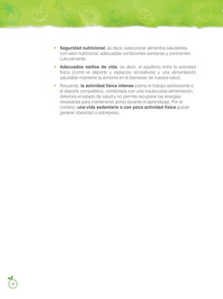 Seguridad nutricional, es decir, seleccionar alimentos saludables,
con valor nutricional, adecuadas condiciones sanitarias y pertinentes
culturalmente.
Adecuados estilos de vida, es decir, el equilibrio entre la actividad
física (como el deporte y espacios recreativos) y una alimentación
saludable mantiene la armonía en el bienestar de nuestra salud.
Recuerda: la actividad física intensa (como el trabajo adolescente o
el deporte competitivo), combinada con una inadecuada alimentación,
deteriora el estado de salud y no permite recuperar las energías
necesarias para mantenerse activo durante el aprendizaje. Por el
contario, una vida sedentaria o con poca actividad física puede
generar obesidad o sobrepeso.
20
 