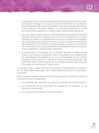 La adolescencia es una etapa marcada por importantes cambios emocionales,
psicológicos, fisiológicos y sociales. Un aspecto importante en esta etapa es
que el adolescente afianzará e irá definiendo sus potencialidades para afrontar
la vida adulta. En esta etapa, debido a su crecimiento acelerado, es normal
que incremente su apetito y, en muchos casos, sienta sueño y cansancio.
Las y los adolescentes buscan una identidad propia, afianzando su identidad
individual pero también colectiva. Con el inicio de la pubertad, en el plano
biológico se produce una explosión hormonal que va a influir en el desarrollo
de su sexualidad; esta reacción hormonal es la que va a determinar la relación
del adolescente con su medio. En el plano cognitivo, se produce un incremento
del sentido crítico que puede quebrantar las relaciones familiares y escolares,
si no es entendido y manejado adecuadamente.
El requerimiento de la mayoría de los nutrientes aumenta a medida que las
niñas y niños alcanzan la pubertad, pues en esa etapa crecen rápidamente.
Las necesidades nutricionales se van a ver condicionadas por los cambios
biológicos de este periodo: la maduración sexual, el aumento de la talla y del
peso, entre otros, lo que se traduce en un aumento de masa ósea y muscular.
Es la etapa conocida como el “último estirón”.
La nutrición juega un papel crítico en el desarrollo del adolescente y el consumo
de una dieta inadecuada puede influir desfavorablemente sobre su crecimiento y
maduración.
Los tres hechos que tienen influencia sobre la alimentación y el equilibrio nutritivo en
la adolescencia son los siguientes:
La aceleración del crecimiento en longitud y el aumento de la masa corporal.
La modificación de la composición del organismo y el comienzo de los
cambios en la pubertad.
Las variaciones individuales en la actividad física.
Promoviendo estilos de vida y
alimentación saludable en las y los
estudiantes de JEC 02
23
 
