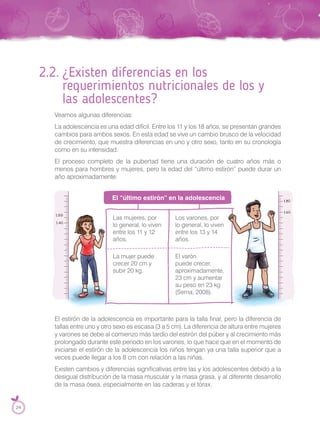 2.2. ¿Existen diferencias en los
requerimientos nutricionales de los y
las adolescentes?
Veamos algunas diferencias:
La adolescencia es una edad difícil. Entre los 11 y los 18 años, se presentan grandes
cambios para ambos sexos. En esta edad se vive un cambio brusco de la velocidad
de crecimiento, que muestra diferencias en uno y otro sexo, tanto en su cronología
como en su intensidad.
El proceso completo de la pubertad tiene una duración de cuatro años más o
menos para hombres y mujeres, pero la edad del “último estirón” puede durar un
año aproximadamente.
Las mujeres, por
lo general, lo viven
entre los 11 y 12
años.
Los varones, por
lo general, lo viven
entre los 13 y 14
años.
La mujer puede
crecer 20 cm y
subir 20 kg.
El varón
puede crecer,
aproximadamente,
23 cm y aumentar
su peso en 23 kg
(Serna, 2008).
Los varones, por
lo general, lo viven
aproximadamente,
23 cm y aumentar
su peso en 23 kg
El estirón de la adolescencia es importante para la talla final, pero la diferencia de
tallas entre uno y otro sexo es escasa (3 a 5 cm). La diferencia de altura entre mujeres
y varones se debe al comienzo más tardío del estirón del púber y al crecimiento más
prolongado durante este periodo en los varones, lo que hace que en el momento de
iniciarse el estirón de la adolescencia los niños tengan ya una talla superior que a
veces puede llegar a los 8 cm con relación a las niñas.
Existen cambios y diferencias significativas entre las y los adolescentes debido a la
desigual distribución de la masa muscular y la masa grasa, y al diferente desarrollo
de la masa ósea, especialmente en las caderas y el tórax.
El “último estirón” en la adolescencia
24
 