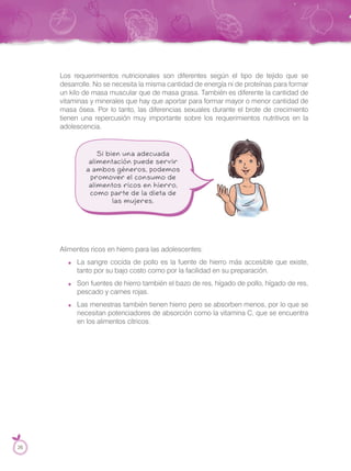 Los requerimientos nutricionales son diferentes según el tipo de tejido que se
desarrolle. No se necesita la misma cantidad de energía ni de proteínas para formar
un kilo de masa muscular que de masa grasa. También es diferente la cantidad de
vitaminas y minerales que hay que aportar para formar mayor o menor cantidad de
masa ósea. Por lo tanto, las diferencias sexuales durante el brote de crecimiento
tienen una repercusión muy importante sobre los requerimientos nutritivos en la
adolescencia.
Alimentos ricos en hierro para las adolescentes:
La sangre cocida de pollo es la fuente de hierro más accesible que existe,
tanto por su bajo costo como por la facilidad en su preparación.
Son fuentes de hierro también el bazo de res, hígado de pollo, hígado de res,
pescado y carnes rojas.
Las menestras también tienen hierro pero se absorben menos, por lo que se
necesitan potenciadores de absorción como la vitamina C, que se encuentra
en los alimentos cítricos.
26
 