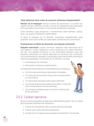 ¿Qué debemos hacer antes de consumir alimentos empaquetados?
Revisar en el empaque: verificar la fecha de vencimiento y si cuenta con
registro sanitario. Además, anímate a revisar los ingredientes para cerciorarte
de lo que estás consumiendo: te encontrarás interesantes sorpresas.
Evitar alimentos cuyos empaques o revestimientos estén dañados, ajados,
rotos, con grietas, hendiduras o deteriorados.
Si abres el empaque de un alimento, consúmelo completamente, evita
guardarlo, salvo que cuentes con adecuadas condiciones de conservación.
Practiquemos el hábito de demandar una etiqueta nutricional
Etiqueta nutricional: cuando comemos, debemos estar informados de lo
que ingresa a nuestro organismo y cómo contribuye con nuestro bienestar;
por ello, una etiqueta nutricional es una herramienta necesaria para que
podamos seleccionar de manera adecuada los alimentos que contribuyen
con una alimentación saludable. Una etiqueta nutricional contiene información
sobre las propiedades nutricionales de un alimento, e incluye:
1. La declaración de nutrientes.
2. Información nutricional complementaria.
Las etiquetas nutricionales son importantes porque constituyen:
Una forma de promocionar alimentación saludable.
Un medio de comunicación eficaz entre los productores
y consumidores.
Un instrumento educativo sobre salud nutricional.
Una herramienta de autocuidado de la salud, a través de
una correcta selección de los alimentos.
Una ventaja competitiva para el comercio internacional
de los alimentos.
2.6.2. Calidad operativa
Supone una buena gestión al organizar la alimentación escolar. Ten en cuenta
que se pueden presentar tres escenarios:
1. Cuando los estudiantes traen su propio alimento del hogar.
2. Cuando la IE recibe alimentos preparados.
3. Cuando la IE se organiza para preparar los alimentos en la escuela.
Una herramienta de autocuidado de la salud, a través de
36
 