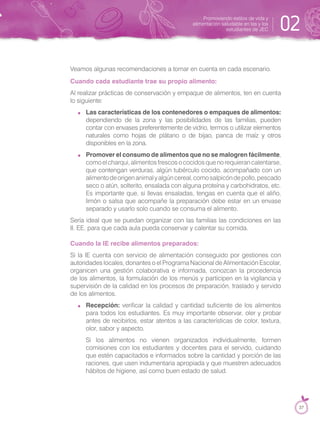 Veamos algunas recomendaciones a tomar en cuenta en cada escenario.
Cuando cada estudiante trae su propio alimento:
Al realizar prácticas de conservación y empaque de alimentos, ten en cuenta
lo siguiente:
Las características de los contenedores o empaques de alimentos:
dependiendo de la zona y las posibilidades de las familias, pueden
contar con envases preferentemente de vidrio, termos o utilizar elementos
naturales como hojas de plátano o de bijao, panca de maíz y otros
disponibles en la zona.
Promover el consumo de alimentos que no se malogren fácilmente,
comoelcharqui,alimentosfrescosococidosquenorequierancalentarse,
que contengan verduras, algún tubérculo cocido, acompañado con un
alimentodeorigenanimalyalgúncereal,comosalpicóndepollo,pescado
seco o atún, solterito, ensalada con alguna proteína y carbohidratos, etc.
Es importante que, si llevas ensaladas, tengas en cuenta que el aliño,
limón o salsa que acompañe la preparación debe estar en un envase
separado y usarlo solo cuando se consuma el alimento.
Sería ideal que se puedan organizar con las familias las condiciones en las
II. EE. para que cada aula pueda conservar y calentar su comida.
Cuando la IE recibe alimentos preparados:
Si la IE cuenta con servicio de alimentación conseguido por gestiones con
autoridades locales, donantes o el Programa Nacional de Alimentación Escolar,
organicen una gestión colaborativa e informada, conozcan la procedencia
de los alimentos, la formulación de los menús y participen en la vigilancia y
supervisión de la calidad en los procesos de preparación, traslado y servido
de los alimentos.
Recepción: verificar la calidad y cantidad suficiente de los alimentos
para todos los estudiantes. Es muy importante observar, oler y probar
antes de recibirlos, estar atentos a las características de color, textura,
olor, sabor y aspecto.
Si los alimentos no vienen organizados individualmente, formen
comisiones con los estudiantes y docentes para el servido, cuidando
que estén capacitados e informados sobre la cantidad y porción de las
raciones, que usen indumentaria apropiada y que muestren adecuados
hábitos de higiene, así como buen estado de salud.
Promoviendo estilos de vida y
alimentación saludable en las y los
estudiantes de JEC 02
37
 