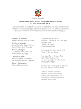 Promoviendo estilos de vida y alimentación saludable en
las y los estudiantes de JEC
La presente cartilla para docentes de tutoría del modelo educativo de Jornada Escolar
Completa ha sido elaborada por la Dirección de Educación Secundaria y la Unidad de
Educación Ambiental de la Dirección General de Educación Básica Regular.
Propuesta de contenido:
Milagros Marisol Castillo Fuerman
Revisión de contenido:
Manuel Reynaldo Garcia Pacheco
Sandra Allison Soria Mendoza
Revisión pedagógica:
Luis Alberto García Valenzuela
Aida Violeta Sutta Vargas
Corrección de estilo:
Alejandro Gabriel Lozano Tello
Jesús Hilarión Reynalte Espinoza
Diseño y diagramación:
Rosmery Medina Linares
©Ministerio de Educación
Calle Del Comercio N.° 193 - San Borja,
Lima 41,
Teléfono: 615-5800
www.minedu.gob.pe
Primera edición: setiembre de 2016
Tiraje: 21 481 ejemplares
Impreso en Perú / Printed in Peru
Quad/Graphics
Av. Los Frutales N.º 344, Ate-Vitarte
RUC: 20371828851
Hecho el Depósito Legal en la Biblioteca
Nacional del Perú N.° 2016-11983
Todos los derechos reservados.
Prohibida la reproducción de este
material, por cualquier medio, total o
parcialmente, sin permiso expreso del
Ministerio de Educación.
Perú
Perú S.A.
 
