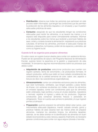 Distribución: observa que todas las personas que participan en este
proceso estén informadas, que tengan las condiciones que les permitan
la protección de los alimentos (tapados o en envases) y que muestren
adecuadas prácticas de aseo.
Consumo: asegúrate de que los estudiantes tengan las condiciones
adecuadas para recibir los alimentos: si se lavaron las manos y si el
espacio está dispuesto para comer cómodamente sentados. Informar
a los estudiantes sobre los menús que recibirán y promover hábitos de
aseo, orden y cortesía durante la alimentación, respetando sus prácticas
culturales. Al terminar los alimentos, promover el adecuado manejo de
residuos y desechos, la limpieza y orden de los espacios y utensilios, así
como su higiene bucal.
Cuando la IE se organiza para preparar alimentos:
En estos casos se sugiere buscar aliados para contar con asistencia técnica.
Puede ser de operadores de salud o del Programa Nacional de Alimentación
Escolar, quienes tienen la experticia en la gestión y organización de esta
modalidad. Te brindamos algunas recomendaciones sobre los procesos que
debes cuidar:
Adquisición de productos: seleccionar productos que cuenten con
registro sanitario, fecha de vencimiento y de productores formales. Al
adquirir productos, verifica que estén en buen estado considerando las
características de la calidad sensorial de color, sabor, olor, aspecto o
textura (es decir, las características organolépticas).
Almacenamiento: contar con ambientes exclusivos para los alimentos,
que sean iluminados, ventilados, que tengan paredes y pisos fáciles
de limpiar, con ventanas recubiertas con mallas; colocar los alimentos
en envases tapados; contar con condiciones para que los alimentos
estén ordenados, bajo sombra y nunca en el piso (estantes, reposteros
o tarimas); registrar el ingreso y salida de los productos. Organizar
condiciones para conservar alimentos frescos o perecibles en
refrigeración. Tener en cuenta usar primero lo perecible y lo que ingresó
primero al almacén.
Preparación: quienes preparan los alimentos deben estar sanos, usar
indumentaria adecuada (tapaboca, mandil, calzado cerrado, gorro) y
practicar hábitos de aseo (lavarse bien las manos antes de preparar
alimentos, mantener los utensilios limpios, los alimentos tapados);
además, se les debe orientar en la identificación de alimentos en buen
estado reconociendo su color, textura y aspecto; finalmente, es necesario
generar condiciones para contar con agua segura (clorada o hervida).
38
 