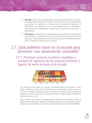 Servido: contar con los recipientes y utensilios limpios para el servido,
con adecuados hábitos de higiene, indumentaria y con la información
clara sobre la proporción y número de las raciones. Organizar la
distribución de alimentos con la participación de los estudiantes,
asumiendo responsabilidades rotativas que involucren a todos ellos, y
capacitarlos.
Consumo: acompañar a los estudiantes para organizar las condiciones
del ambiente y de higiene personal (lavado de manos) para recibir los
alimentos. Informarles sobre el menú del día y promover hábitos de aseo,
orden, limpieza y manejo de los residuos.
2.7. ¿Qué podemos hacer en la escuela para
promover una alimentación saludable?
2.7.1. Promover quioscos escolares saludables y
acciones de vigilancia de los quioscos escolares y
lugares de venta cercanos a la escuela
Los alimentos que ofrece un quiosco saludable deben ser naturales, como
frutas, verduras y otros que no requieran procedimientos previos para su
consumo. También se puede ofrecer alimentos envasados que contengan la
etiqueta nutricional, cuenten con registro sanitario y tengan bajo contenido de
grasas, azúcares y sal.
Hay normas que regulan la organización y gestión del quiosco escolar y
todos deben participar vigilando la calidad del servicio que brindan. Pueden
encontrar más información en la Resolución Ministerial N.° 908-2012-MINSA.
Promoviendo estilos de vida y
alimentación saludable en las y los
estudiantes de JEC 02
39
 