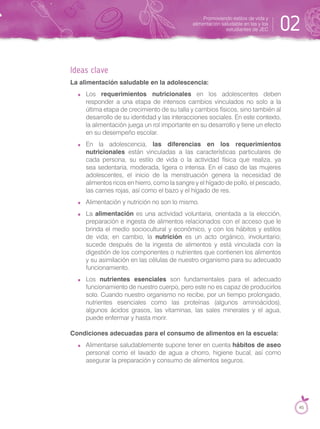 Ideas clave
La alimentación saludable en la adolescencia:
Los requerimientos nutricionales en los adolescentes deben
responder a una etapa de intensos cambios vinculados no solo a la
última etapa de crecimiento de su talla y cambios físicos, sino también al
desarrollo de su identidad y las interacciones sociales. En este contexto,
la alimentación juega un rol importante en su desarrollo y tiene un efecto
en su desempeño escolar.
En la adolescencia, las diferencias en los requerimientos
nutricionales están vinculadas a las características particulares de
cada persona, su estilo de vida o la actividad física que realiza, ya
sea sedentaria, moderada, ligera o intensa. En el caso de las mujeres
adolescentes, el inicio de la menstruación genera la necesidad de
alimentos ricos en hierro, como la sangre y el hígado de pollo, el pescado,
las carnes rojas, así como el bazo y el hígado de res.
Alimentación y nutrición no son lo mismo.
La alimentación es una actividad voluntaria, orientada a la elección,
preparación e ingesta de alimentos relacionados con el acceso que le
brinda el medio sociocultural y económico, y con los hábitos y estilos
de vida; en cambio, la nutrición es un acto orgánico, involuntario;
sucede después de la ingesta de alimentos y está vinculada con la
digestión de los componentes o nutrientes que contienen los alimentos
y su asimilación en las células de nuestro organismo para su adecuado
funcionamiento.
Los nutrientes esenciales son fundamentales para el adecuado
funcionamiento de nuestro cuerpo, pero este no es capaz de producirlos
solo. Cuando nuestro organismo no recibe, por un tiempo prolongado,
nutrientes esenciales como las proteínas (algunos aminoácidos),
algunos ácidos grasos, las vitaminas, las sales minerales y el agua,
puede enfermar y hasta morir.
Condiciones adecuadas para el consumo de alimentos en la escuela:
Alimentarse saludablemente supone tener en cuenta hábitos de aseo
personal como el lavado de agua a chorro, higiene bucal, así como
asegurar la preparación y consumo de alimentos seguros.
Promoviendo estilos de vida y
alimentación saludable en las y los
estudiantes de JEC 02
45
 