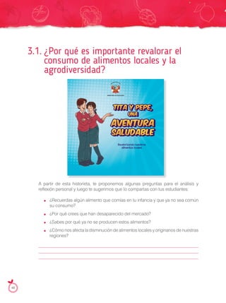 3.1. ¿Por qué es importante revalorar el
consumo de alimentos locales y la
agrodiversidad?
A partir de esta historieta, te proponemos algunas preguntas para el análisis y
reflexión personal y luego te sugerimos que lo compartas con tus estudiantes:
¿Recuerdas algún alimento que comías en tu infancia y que ya no sea común
su consumo?
¿Por qué crees que han desaparecido del mercado?
¿Sabes por qué ya no se producen estos alimentos?
¿Cómo nos afecta la disminución de alimentos locales y originarios de nuestras
regiones?
48
agrodiversidad?
A partir de esta historieta, te proponemos algunas preguntas para el análisis y
tITA Y PEPE,
AVENTURA
SALUDABLE
UNA
Revalorizando nuestros
alimentos locales
 