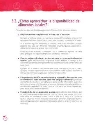 3.3. ¿Cómo aprovechar la disponibilidad de
alimentos locales?
Presentamos algunas ideas para promover el consumo de alimentos locales:
Preparar recetas con productos locales y de la estación:
Ejemplo: al elaborar papa a la huancaína, se puede reemplazar el queso por
la quinua, pues esta cuenta con un gran valor nutritivo y no se pierde el sabor.
Si te sobran algunas menestras o cereales, nunca las deseches: puedes
preparar tacu tacu con diferentes menestras o hamburguesas vegetarianas,
utilizando lentejas, garbanzos, trigo, morón, etc.
Estas prácticas, además, contribuyen con la producción agrícola de cada
zona, protegen las especies originarias y evitan su extinción.
Cuando viajes a otro lugar, prefiere siempre el consumo de alimentos
locales, pues los productos originarios suelen brindar la energía y los
nutrientes que se requieren para enfrentar las condiciones de clima o altura de
cada zona.
Ejemplo: en la selva es muy refrescante tomar una bebida de camu camu,
aguaje o cocona. En zonas andinas, carbohidratos como la papa, la cancha o
el maíz reponen las energías para enfrentar el intenso frío.
Campañas de difusión para el cuidado y protección de especies, que
son alimentos, y que están en veda o en peligro de extinción: promover
campañas de difusión y sensibilización para brindar información sobre los
productos en veda, difundiendo la temporada de caza o pesca local así como
el calendario agrícola local, para conocer qué alimentos están disponibles,
pero, sobre todo, dando el ejemplo.
Festeja el día de los productos locales: aprovecha los días festivos que
ya estén establecidos a nivel nacional, regional o local para festejar y conocer
más sobre los alimentos locales, como el Día de la Papa o el Día de la
Quinua. Organiza nuevos días para valorar otros alimentos propios de la zona;
aprovecha para difundir aspectos interesantes sobre su origen y promover su
consumo.
52
 