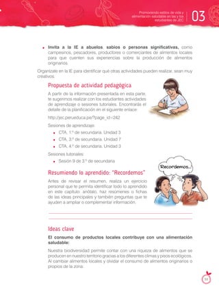 Invita a la IE a abuelos, sabios o personas significativas, como
campesinos, pescadores, productores o comerciantes de alimentos locales
para que cuenten sus experiencias sobre la producción de alimentos
originarios.
Organízate en la IE para identificar qué otras actividades pueden realizar, sean muy
creativos.
Propuesta de actividad pedagógica
A partir de la información presentada en esta parte,
te sugerimos realizar con los estudiantes actividades
de aprendizaje o sesiones tutoriales. Encontrarás el
detalle de la planificación en el siguiente enlace:
http://jec.perueduca.pe/?page_id=242
Sesiones de aprendizaje:
CTA, 1.º de secundaria. Unidad 3
CTA, 3.º de secundaria. Unidad 7
CTA, 4.º de secundaria. Unidad 3
Sesiones tutoriales:
Sesión 9 de 3.º de secundaria
Resumiendo lo aprendido: “Recordemos”
Antes de revisar el resumen, realiza un ejercicio
personal que te permita identificar todo lo aprendido
en este capítulo: anótalo, haz resúmenes o fichas
de las ideas principales y también preguntas que te
ayuden a ampliar o complementar información.
Ideas clave
El consumo de productos locales contribuye con una alimentación
saludable:
Nuestra biodiversidad permite contar con una riqueza de alimentos que se
producen en nuestro territorio gracias a los diferentes climas y pisos ecológicos.
Al cambiar alimentos locales y olvidar el consumo de alimentos originarios o
propios de la zona:
Promoviendo estilos de vida y
alimentación saludable en las y los
estudiantes de JEC 03
53
 