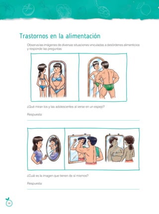 Trastornos en la alimentación
Observa las imágenes de diversas situaciones vinculadas a desórdenes alimenticios
y responde las preguntas:
¿Qué miran los y las adolescentes al verse en un espejo?
Respuesta:
¿Cuál es la imagen que tienen de sí mismos?
Respuesta:
56
 