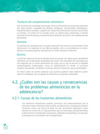 Trastorno del comportamiento alimentario
Son condiciones complejas que surgen de la combinación de conductas presentes
por largo tiempo, causadas por factores biológicos, emocionales, psicológicos,
interpersonales y sociales. La gente con trastornos alimenticios muchas veces utiliza
la comida o el control de la comida como un intento para compensar o intentar
controlar los sentimientos y emociones de frustración, de vacío o de insatisfacciones
personales.
Anorexia
La anorexia se caracteriza por una gran reducción del consumo de alimentos. Esta
disminución no responde a una falta de apetito, sino a una resistencia a comer,
debido a una preocupación excesiva por no subir de peso o reducirlo.
Bulimia
La bulimia implica el consumo de alimentos en exceso. Se ingiere gran cantidad de
alimentos con la sensación de pérdida de control. Son episodios de voracidad que
van seguidos de un fuerte sentimiento de culpa, por lo que se recurre a medidas
compensatorias inadecuadas, como la autoinducción al vómito, el consumo
excesivo de laxantes, diuréticos o enemas, ejercicio excesivo y ayuno prolongado.
En estos casos es común observar que quienes padecen este trastorno suelen
estar en sobrepeso, por la ingesta de alimentos en grandes cantidades.
4.2. ¿Cuáles son las causas y consecuencias
de los problemas alimenticios en la
adolescencia?
4.2.1. Causas de los trastornos alimenticios
Los trastornos alimenticios pueden comenzar con preocupaciones por la
comida y el peso. Muchas veces la dieta, los atracones y la purgación pueden
comenzar como una forma de lidiar con las emociones dolorosas y para
sentirse en control de su vida personal, pero al final estos comportamientos
suelen terminar controlando a la persona, dañando la salud física y emocional,
la autoestima y la sensación de competitividad.
60
 