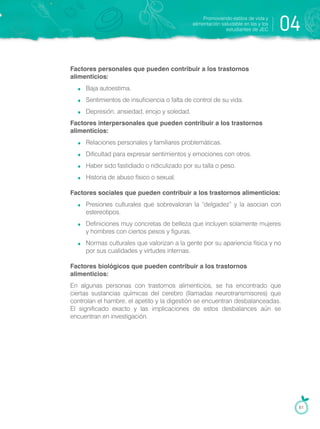Factores personales que pueden contribuir a los trastornos
alimenticios:
Baja autoestima.
Sentimientos de insuficiencia o falta de control de su vida.
Depresión, ansiedad, enojo y soledad.
Factores interpersonales que pueden contribuir a los trastornos
alimenticios:
Relaciones personales y familiares problemáticas.
Dificultad para expresar sentimientos y emociones con otros.
Haber sido fastidiado o ridiculizado por su talla o peso.
Historia de abuso físico o sexual.
Factores sociales que pueden contribuir a los trastornos alimenticios:
Presiones culturales que sobrevaloran la “delgadez” y la asocian con
estereotipos.
Definiciones muy concretas de belleza que incluyen solamente mujeres
y hombres con ciertos pesos y figuras.
Normas culturales que valorizan a la gente por su apariencia física y no
por sus cualidades y virtudes internas.
Factores biológicos que pueden contribuir a los trastornos
alimenticios:
En algunas personas con trastornos alimenticios, se ha encontrado que
ciertas sustancias químicas del cerebro (llamadas neurotransmisores) que
controlan el hambre, el apetito y la digestión se encuentran desbalanceadas.
El significado exacto y las implicaciones de estos desbalances aún se
encuentran en investigación.
Promoviendo estilos de vida y
alimentación saludable en las y los
estudiantes de JEC 04
61
 