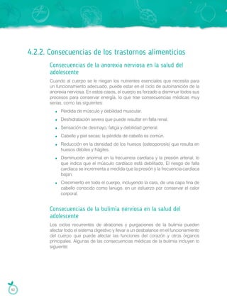 4.2.2. Consecuencias de los trastornos alimenticios
Consecuencias de la anorexia nerviosa en la salud del
adolescente
Cuando al cuerpo se le niegan los nutrientes esenciales que necesita para
un funcionamiento adecuado, puede estar en el ciclo de autoinanición de la
anorexia nerviosa. En estos casos, el cuerpo es forzado a disminuir todos sus
procesos para conservar energía, lo que trae consecuencias médicas muy
serias, como las siguientes:
Pérdida de músculo y debilidad muscular.
Deshidratación severa que puede resultar en falla renal.
Sensación de desmayo, fatiga y debilidad general.
Cabello y piel secas; la pérdida de cabello es común.
Reducción en la densidad de los huesos (osteoporosis) que resulta en
huesos débiles y frágiles.
Disminución anormal en la frecuencia cardíaca y la presión arterial, lo
que indica que el músculo cardíaco está debilitado. El riesgo de falla
cardíaca se incrementa a medida que la presión y la frecuencia cardíaca
bajan.
Crecimiento en todo el cuerpo, incluyendo la cara, de una capa fina de
cabello conocido como lanugo, en un esfuerzo por conservar el calor
corporal.
Consecuencias de la bulimia nerviosa en la salud del
adolescente
Los ciclos recurrentes de atracones y purgaciones de la bulimia pueden
afectar todo el sistema digestivo y llevar a un desbalance en el funcionamiento
del cuerpo que puede afectar las funciones del corazón y otros órganos
principales. Algunas de las consecuencias médicas de la bulimia incluyen lo
siguiente:
62
 
