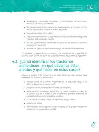 Movimientos intestinales irregulares y constipación crónica como
resultado del abuso de laxantes.
Caries dentales y destrucción de los dientes debido al contacto con los
ácidos estomacales durante el vómito frecuente.
Úlceras pépticas y pancreatitis.
Desbalance electrolítico* que puede llevar a latidos cardíacos irregulares
y posible falla cardíaca y muerte.
Ruptura gástrica potencial durante los periodos del atracón o excesivo
consumo de alimentos.
Inflamación y posible ruptura del esófago debido al vómito frecuente.
*El desbalance electrolítico es causado por deshidratación y pérdida de
potasio, sodio y cloro por parte del cuerpo como resultado de las purgaciones.
4.3. ¿Cómo identificar los trastornos
alimenticios, en qué debemos estar
atentos y qué hacer en estos casos?
Signos o señales más comunes a los que debemos estar atentos para
reconocer los trastornos alimenticios:
Hábitos como el aumento importante de la actividad física, o la
disminución de las horas de sueño.
Alteración en los horarios del consumo de alimentos.
Alimentación marcada por la práctica de dietas estrictas, rechazo de
la comida que se le ofrece o, por el contrario, grandes atracones de
comida repetidos, incontrolados y secretos.
Consumo de laxantes, diuréticos o píldoras adelgazantes.
Aislamiento social.
Preocupación excesiva por su propia imagen y por lo que puedan pensar
las demás personas sobre él o ella.
Promoviendo estilos de vida y
alimentación saludable en las y los
estudiantes de JEC 04
63
 