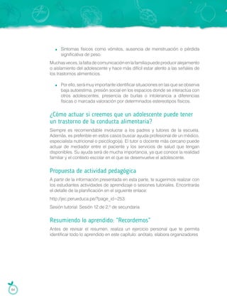 Síntomas físicos como vómitos, ausencia de menstruación o pérdida
significativa de peso.
Muchasveces,lafaltadecomunicaciónenlafamiliapuedeproduciralejamiento
o aislamiento del adolescente y hace más difícil estar atento a las señales de
los trastornos alimenticios.
Por ello, será muy importante identificar situaciones en las que se observa
baja autoestima, presión social en los espacios donde se interactúa con
otros adolescentes, presencia de burlas o intolerancia a diferencias
físicas o marcada valoración por determinados estereotipos físicos.
¿Cómo actuar si creemos que un adolescente puede tener
un trastorno de la conducta alimentaria?
Siempre es recomendable involucrar a los padres y tutores de la escuela.
Además, es preferible en estos casos buscar ayuda profesional de un médico,
especialista nutricional o psicólogo(a). El tutor o docente más cercano puede
actuar de mediador entre el paciente y los servicios de salud que tengan
disponibles. Su ayuda será de mucha importancia, ya que conoce la realidad
familiar y el contexto escolar en el que se desenvuelve el adolescente.
Propuesta de actividad pedagógica
A partir de la información presentada en esta parte, te sugerimos realizar con
los estudiantes actividades de aprendizaje o sesiones tutoriales. Encontrarás
el detalle de la planificación en el siguiente enlace:
http://jec.perueduca.pe/?page_id=253:
Sesión tutorial: Sesión 12 de 2.º de secundaria
Resumiendo lo aprendido: “Recordemos”
Antes de revisar el resumen, realiza un ejercicio personal que te permita
identificar todo lo aprendido en este capítulo: anótalo, elabora organizadores
64
 