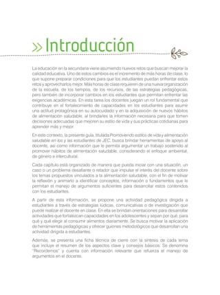 La educación en la secundaria viene asumiendo nuevos retos que buscan mejorar la
calidad educativa. Uno de estos cambios es el incremento de más horas de clase, lo
que supone preparar condiciones para que los estudiantes puedan enfrentar estos
retos y aprovecharlos mejor. Más horas de clase requieren de una nueva organización
de la escuela, de los tiempos, de los recursos, de las estrategias pedagógicas,
pero también de incorporar cambios en los estudiantes que permitan enfrentar las
exigencias académicas. En esta tarea los docentes juegan un rol fundamental que
contribuye en el fortalecimiento de capacidades en los estudiantes para asumir
una actitud protagónica en su autocuidado y en la adquisición de nuevos hábitos
de alimentación saludable, al brindarles la información necesaria para que tomen
decisiones adecuadas que mejoren su estilo de vida y sus prácticas cotidianas para
aprender más y mejor.
En este contexto, la presente guía, titulada Promoviendo estilos de vida y alimentación
saludable en los y las estudiantes de JEC, busca brindar herramientas de apoyo al
docente, así como información que le permita argumentar un trabajo sostenido al
promover hábitos de alimentación saludable, considerando el enfoque ambiental,
de género e intercultural.
Cada capítulo está organizado de manera que pueda iniciar con una situación, un
caso o un problema desafiante o retador que impulse el interés del docente sobre
los temas propuestos vinculados a la alimentación saludable, con el fin de motivar
la reflexión y animarlo a identificar conceptos, información o fundamentos que le
permitan el manejo de argumentos suficientes para desarrollar estos contenidos
con los estudiantes.
A partir de esta información, se propone una actividad pedagógica dirigida a
estudiantes a través de estrategias lúdicas, comunicativas o de investigación que
puede realizar el docente en clase. En ella se brindan orientaciones para desarrollar
actividades que fortalezcan capacidades en los adolescentes y sepan por qué, para
qué y qué elegir al consumir alimentos diariamente. Se busca motivar la aplicación
de herramientas pedagógicas y ofrecer guiones metodológicos que desarrollan una
actividad dirigida a estudiantes.
Además, se presenta una ficha técnica de cierre con la síntesis de cada tema
que incluye el resumen de los aspectos clave y consejos básicos. Se denomina
“Recordemos” y cuenta con información relevante que refuerza el manejo de
argumentos en el docente.
Introducción
 