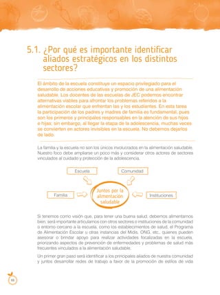 68
5.1. ¿Por qué es importante identificar
aliados estratégicos en los distintos
sectores?
El ámbito de la escuela constituye un espacio privilegiado para el
desarrollo de acciones educativas y promoción de una alimentación
saludable. Los docentes de las escuelas de JEC podemos encontrar
alternativas viables para afrontar los problemas referidos a la
alimentación escolar que enfrentan las y los estudiantes. En esta tarea
la participación de los padres y madres de familia es fundamental, pues
son los primeros y principales responsables en la atención de sus hijos
e hijas; sin embargo, al llegar la etapa de la adolescencia, muchas veces
se convierten en actores invisibles en la escuela. No debemos dejarlos
de lado.
La familia y la escuela no son los únicos involucrados en la alimentación saludable.
Nuestro foco debe ampliarse un poco más y considerar otros actores de sectores
vinculados al cuidado y protección de la adolescencia.
Si tenemos como visión que, para tener una buena salud, debemos alimentarnos
bien, será importante articularnos con otros sectores o instituciones de la comunidad
o entorno cercano a la escuela, como los establecimientos de salud, el Programa
de Alimentación Escolar u otras instancias del Midis, ONG, etc., quienes pueden
asesorar o brindar apoyo para realizar actividades focalizadas en la escuela,
priorizando aspectos de prevención de enfermedades y problemas de salud más
frecuentes vinculados a la alimentación saludable.
Un primer gran paso será identificar a los principales aliados de nuestra comunidad
y juntos desarrollar redes de trabajo a favor de la promoción de estilos de vida
Juntos por la
alimentación
saludable
Escuela Comunidad
Instituciones
Familia
 