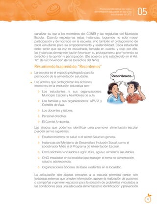 Promoviendo estilos de vida y
alimentación saludable en las y los
estudiantes de JEC 05
73
canalizar su voz a los miembros del CONEI y las regidurías del Municipio
Escolar. Cuando respetamos estas instancias, logramos no solo mayor
participación y democracia en la escuela, sino también el protagonismo de
cada estudiante para su empoderamiento y sostenibilidad. Cada estudiante
debe sentir que su voz es escuchada, tomada en cuenta, y que, por ello,
las instancias de representación favorecen su protagonismo, promoviendo su
derecho a la opinión y participación. (De acuerdo a lo establecido en el Art.
12.° de la Convención de los Derechos del Niño).
Resumiendoloaprendido:“Recordemos”
La escuela es el espacio privilegiado para la
promoción de la alimentación saludable.
Los actores que protagonizan las acciones
colectivas en la institución educativa son:
Los estudiantes y sus organizaciones:
Municipio Escolar y Asambleas de aula.
Las familias y sus organizaciones: APAFA y
Comités de Aula.
Los docentes y tutores.
Personal directivo.
El Comité Ambiental.
Los aliados que podemos identificar para promover alimentación escolar
pueden ser los siguientes:
Establecimientos de salud o el sector Salud en general.
Instancias del Ministerio de Desarrollo e Inclusión Social, como el
coordinador Midis o el Programa de Alimentación Escolar.
Otros sectores vinculados a agricultura, agua o alimentos saludables.
ONG instaladas en la localidad que trabajen el tema de alimentación,
salud o adolescencia.
Organizaciones Sociales de Base existentes en la localidad.
La articulación con aliados cercanos a la escuela permitirá contar con
fortalezas externas que brinden información, apoyen la realización de acciones
o campañas y generen espacios para la solución de problemas vinculados a
las condiciones para una adecuada alimentación o identificación y prevención
 