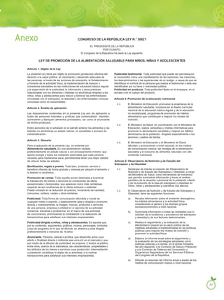 CONGRESO DE LA REPÚBLICA LEY N.° 30021
EL PRESIDENTE DE LA REPÚBLICA
POR CUANTO:
El Congreso de la República ha dado la Ley siguiente:
LEY DE PROMOCIÓN DE LA ALIMENTACIÓN SALUDABLE PARA NIÑOS, NIÑAS Y ADOLESCENTES
La presente Ley tiene por objeto la promoción yprotección efectiva del
derecho a la salud pública, al crecimiento y desarrollo adecuado de
las personas, a través de las acciones de educación, el fortalecimiento
y fomento de la actividad física, la implementación de kioscos y
comedores saludables en las instituciones de educación básica regular
y la supervisión de la publicidad, la información y otras prácticas
relacionadas con los alimentos y bebidas no alcohólicas dirigidas a los
niños, niñas y adolescentes para reducir y eliminar las enfermedades
vinculadas con el sobrepeso, la obesidad y las enfermedades crónicas
conocidas como no transmisibles.
Artículo 2. Ámbito de aplicación
Las disposiciones contenidas en la presente Ley son de aplicación a
todas las personas naturales y jurídicas que comercialicen, importen,
suministren y fabriquen alimentos procesados, así como al anunciante
de dichos productos.
Están excluidos de lo señalado en el párrafo anterior los alimentos y las
bebidas no alcohólicas en estado natural, no sometidas a proceso de
industrialización.
Artículo 3. Glosario
Para la aplicación de la presente Ley, se entiende por:
Alimentación saludable. Es una alimentación variada,
preferentemente en estado natural o con procesamiento mínimo, que
aporta energía y todos los nutrientes esenciales que cada persona
necesita para mantenerse sana, permitiéndole tener una mejor calidad
de vida en todas las edades.
Bonificación, regalo o premio. Todo bien, producto, servicio o
beneficio ofrecido de forma gratuita u onerosa por adquirir el alimento o
la bebida no alcohólica.
Promoción de ventas. Toda aquella acción destinada a incentivar
la transacción de bienes o servicios en condiciones de oferta
excepcionales y temporales, que aparecen como más ventajosas
respecto de las condiciones de la oferta ordinaria o estándar.
Puede consistir en la reducción de precios, incremento de cantidad,
concursos, sorteos, canjes u otros similares.
Publicidad. Toda forma de comunicación difundida a través de
cualquier medio o soporte, y objetivamente apta o dirigida a promover,
directa o indirectamente, la imagen, marcas, productos o servicios
de una persona, empresa o entidad en el ejercicio de su actividad
comercial, industrial o profesional, en el marco de una actividad
de concurrencia, promoviendo la contratación o la realización de
transacciones para satisfacer sus intereses empresariales.
Publicidad dirigida a niños, niñas y adolescentes. Es aquella que,
por su contenido, argumentos, gráficos, música, personajes, símbolos
y tipo de programa en el que se difunde, es atractiva y está dirigida
preferentemente a menores de 16 años.
Anunciante. Persona, natural o jurídica, que desarrolla actos cuyo
efecto o finalidad directa o indirecta sea concurrir en el mercado y que,
por medio de la difusión de publicidad, se propone: i) ilustrar al público,
entre otros, acerca de la naturaleza, las características, propiedades o
los atributos de los bienes o servicios cuya producción, intermediación
o prestación constituye el objeto de su actividad; o ii) motivar
transacciones para satisfacer sus intereses empresariales.
Publicidad testimonial. Toda publicidad que puede ser percibida por
el consumidor como una manifestación de las opiniones, las creencias,
los descubrimientos o las experiencias de un testigo, a causa de que se
identifique el nombre de la persona que realiza el testimonial o esta sea
identificable por su fama o notoriedad pública.
Publicidad en producto. Toda publicidad fijada en el empaque, en el
envase o en el cuerpo del producto.
Artículo 4. Promoción de la educación nutricional
4.1. El Ministerio de Educación promueve la enseñanza de la
alimentación saludable, incorpora en el diseño curricular
nacional de la educación básica regular y de la educación
no escolarizada, programas de promoción de hábitos
alimentarios que contribuyan a mejorar los niveles de
nutrición.
4.2. El Ministerio de Salud, en coordinación con el Ministerio de
Educación, realiza campañas y charlas informativas para
promover la alimentación saludable y mejorar los hábitos
alimentarios de la población, dirigidas especialmente a los
alumnos y padres de familia.
4.3. El Ministerio de Educación y el Ministerio de Salud
difunden y promocionan a nivel nacional, en los medios
de comunicación masiva, las ventajas de la alimentación
saludable y el consumo de alimentos naturales con alto
contenido nutricional.
Artículo 5. Observatorio de Nutrición y de Estudio del
Sobrepeso y de Obesidad
5.1. Declárase de interés la creación del Observatorio de
Nutrición y de Estudio del Sobrepeso y Obesidad, a cargo
del Ministerio de Salud, como herramienta de monitoreo
que permita suministrar información y hacer el análisis
periódico de la situación nutricional de la población infantil
y de la evolución de la tasa de sobrepeso y obesidad en
niños, niñas y adolescentes y cuantificar sus efectos.
5.2. El Observatorio de Nutrición y de Estudio del Sobrepeso y
Obesidad, tiene las siguientes funciones:
a) Recaba información sobre el ambiente obesogénico,
los hábitos alimentarios y la actividad física,
considerando el género y los diversos grupos
socioecononómicos a nivel nacional.
b) Suministra información a todas las entidades que lo
soliciten de la incidencia y prevalencia del sobrepeso
y obesidad y de sus factores determinantes.
c) Realiza el seguimiento y la evaluación de la
efectividad e impacto en la salud pública de las
medidas adoptadas e implementadas en las políticas
públicas para mejorar los niveles de nutrición y
promover la actividad física.
d) Elabora un informe anual sobre el seguimiento y
la evaluación de las estrategias adoptadas como
políticas públicas y lo remite, en el primer trimestre
del año siguiente, a la Comisión de Salud y Población
y a la Comisión de Defensa del Consumidor y
Organismos Reguladores de los Servicios Públicos
del Congreso de la República.
e) Difunde un resumen del informe anual a través de los
medios de comunicación masiva a nivel nacional.
Artículo 1. Objeto de la Ley
Anexo
77
 