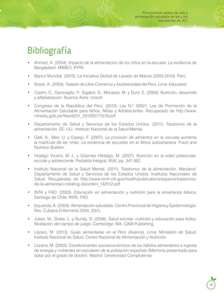 Bibliografía
• Ahmed, A. (2004). Impacto de la alimentación de los niños en la escuela: La evidencia de
Bangladesh. MIMEO, IFPRI.
• Banco Mundial. (2010). La Iniciativa Global de Lavado de Manos (2003-2010). Perú.
• Tratado de Libre Comercio y biodiversidad del Perú. Lima: Educared.
• Castro, C., Garavaglia, P., Sigalov, G., Morasso, M. y Duro, E. (2004). Nutrición, desarrollo
y alfabetización. Buenos Aires: Unicef.
• Congreso de la República del Perú. (2013). Ley N.º 30021, Ley de Promoción de la
Alimentación Saludable para Niños, Niñas y Adolescentes. Recuperado de http://www.
minedu.gob.pe/files/6231_201305171019.pdf
• Departamento de Salud y Servicios de los Estados Unidos. (2011). Trastornos de la
alimentación. EE. UU.: Instituto Nacional de la Salud Mental.
• Gelli, A., Meir, U. y Espejo, F. (2007). La provisión de alimentos en la escuela aumenta
la matrícula de las niñas. La evidencia de escuelas en el África subsahariana. Food and
Nutrition Bulletin.
• Hidalgo Vicario, M. I., y Güemes Hildalgo, M. (2007). Nutrición en la edad preescolar,
escolar y adolescente. Pediatría Integral, XI(4), pp. 347-362.
• Instituto Nacional de la Salud Mental. (2011). Trastornos de la alimentación. Maryland:
Departamento de Salud y Servicios de los Estados Unidos, Institutos Nacionales de
Salud. Recuperado de http://www.nimh.nih.gov/health/publications/espanol/trastornos-
de-la-alimentaci-n/eating-disorders_142512.pdf.
• INTA y FAO. (2003). Educación en alimentación y nutrición para la enseñanza básica.
Santiago de Chile: INTA, FAO.
• Izquierdo, A. (2004). Alimentación saludable. Centro Provincial de Higiene y Epidemiología.
Rev. Cubana Enfermería 2004; 20(1).
• Jukes, M., Drake, L. y Bundy, D. (2008). Salud escolar, nutrición y educación para todos:
Nivelación del campo de juego. Cambridge, MA, CABI Publishing.
• Lázaro, M. (2013). Guías alimentarias en el Perú (Avance). Lima: Ministerio de Salud,
Instituto Nacional de Salud, Centro Nacional de Alimentación y Nutrición.
• Lozano, M. (2003). Condicionantes socioeconómicos de los hábitos alimentarios e ingesta
de energía y nutrientes en escolares de la población española (Memoria presentada para
optar por el grado de doctor). Madrid: Universidad Complutense.
Promoviendo estilos de vida y
alimentación saludable en las y los
estudiantes de JEC
79
Brack, A. (2004).
 