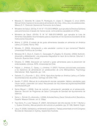 • Macedo, E., Valverde, M., López, R., Rodríguez, A., López, C., Delgado, C., et al. (2007).
Manual Cómo mejorar en la escuela la alimentación de niñas, niños y las y los adolescentes.
México D. F.: Dirección General de Promoción de la Salud.
• Ministerio de Salud. (2012a). R. M. N.º 773-2012-MINSA, que aprueba la Directiva Sanitaria
para promocionar el lavado de manos social, como práctica saludable en el Perú.
• Ministerio de Salud. (2012b). R. M. N.º 908-2012-MINSA, que aprueba la Lista de
Alimentos Saludables recomendados para su expendio en los Quioscos Escolares de las
Instituciones Educativas.
• Molina, V. (2014). El estado de las guías alimentarias basadas en alimentos en América
Latina y El Caribe. Roma: FAO.
• Morales, C. (2003). Alimentación y vida saludable: ¿somos lo que comemos? Madrid:
Universidad Pontificia de Comillas.
• Morasso, M. C., Duro, E., Castro, C., Garavaglia, P. y Sigalov, G. (Coords.). (2004). Nutrición,
desarrollo y alfabetización: una propuesta integradora en favor de la infancia. Volumen 1:
Nutrición. Buenos Aires: Unicef.
• Olivares, S. (1999). Educación en nutrición y guías alimentarias para la prevención de
enfermedades crónicas. INTA. Universidad de Chile.
• Palpan, J., Jiménez, C., Garay, J. y Jiménez, V. (2007). Factores psicosociales asociados
a los trastornos de alimentación en adolescentes de Lima Metropolitana. Psychology
International, 18(4), Appendix, pp. 1-25.
• Salcedo, S. y Guzmán, L. (Ed.). (2014). Agricultura familiar en América Latina y el Caribe:
recomendaciones de política. Santiago de Chile: FAO.
• Serafin, P. (2012). Manual de la alimentación escolar saludable. Hábitos saludables para
crecer sanos y aprender con salud. Recuperado de http://www.fao.org/docrep/field/009/
as234s/as234s.pdf
• Serna Miquel, I. (2008). Guía de nutrición y alimentación saludable en el adolescente.
Valencia: Sección de Programas de Salud. Concejalía de Sanidad del Ayuntamiento de
Valencia.
• Serra, L., Román, B. y Aranceta, J. (2006). Actividad física y Salud. Estudio enKid, Barcelona,
España: Masson Elsevier, vol. 6, 128pp.
• Tojo Sierra, R. y Leis Trabazo, R. (2007). Alimentación del niño escolar. En M. T. Muñoz y
L. Suárez (Coords.), Manual práctico de nutrición en pediatría. (pp. 91-106). Madrid: Ergon.
• Uauy, R. (2006). Sobrepeso y rendimiento académico. Trabajo presentado en el X Congreso
Mundial de Obesidad en Sydney, Septiembre Australia.
80
Promoviendo estilos de vida y
alimentación saludable en las y los
estudiantes de JEC
 