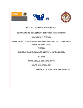 INSTITUTO TECNOLÓGICO DE MÉRIDA.
DEPARTAMENTO DE INGENIERÍA ELÉCTRICA Y ELECTRÓNICA.
INGENIERÍA ELÉCTRICA
PROMOVIENDO EL APROVECHAMIENTO DE ENERGÍAS EN LA COMUNIDAD
MÉRIDA YUCATÁN MÉXICO
CURSO:
ENERGÍAS CONVENCIONALES, LIMPIAS Y SU TECNOLOGÍA
ALUMNO:
NOH CARRILLO EDGARDO JESÚS
GRUPO: ELÉCTRICA 8 FV
MÉRIDA, YUCATÁN A 29 DE MARZO DEL 2017
 