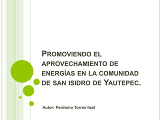 PROMOVIENDO EL
APROVECHAMIENTO DE
ENERGÍAS EN LA COMUNIDAD
DE SAN ISIDRO DE YAUTEPEC.
Autor: Perdomo Torres Itzel
 