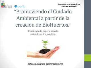 “Promoviendo el Cuidado
Ambiental a partir de la
creación de BioHuertos.”
Propuesta de experiencia de
aprendizaje innovadora.
Johanna Alejandra Contreras Ramírez.
Innovación en la Educación de
Ciencia y Tecnología.
 