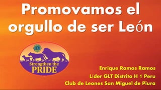 Promovamos el
orgullo de ser León
Enrique Ramos Ramos
Líder GLT Distrito H 1 Peru
Club de Leones San Miguel de Piura
 