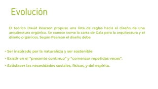 Evolución
El teórico David Pearson propuso una lista de reglas hacia el diseño de una
arquitectura orgánica. Se conoce como la carta de Gaia para la arquitectura y el
diseño orgánicos. Según Pearson el diseño debe
• Ser inspirado por la naturaleza y ser sostenible
• Existir en el “presente continuo” y “comenzar repetidas veces”.
• Satisfacer las necesidades sociales, físicas, y del espíritu.
 