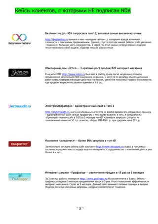 ~ 3 ~
Кейсы клиентов, с которыми НЕ подписан NDA
Безлимитно.ру - 95% запросов в топ-10, включая самые высокочастотные.
http://bezlimitno.ru пришел к нам «молодым сайтом», с которыми всегда возникают
сложности с поисковым продвижением. Однако, спустя полгода нашей работы, сайт уверенно
«подвинул» большую часть конкурентов, а через год стал одним из безусловных лидеров
тематики в поисковой выдаче, наделав немало шума в нише.
Ювелирный дом «Эстет» - 3-кратный рост продаж B2C интернет-магазина
В августе 2010 http://www.estet.ru был взят в работу сразу после неудачных попыток
продвижения крупнейшей SEO-компанией на рынке. С августа по декабрь ряд проделанных
работ оказал оздоравливающее действие на проект, увеличив поисковый трафик и конверсию,
где продажи выросли по разным оценкам в 3-5 раз.
Электролаборатория – одностраничный сайт в ТОП-3
http://elektroaudit.ru никто из рекламных агентств не взялся продвигать (объясняли причину
– одностраничный сайт нельзя продвигать и тем более вывести в топ). А специалисты
«Промовеб» вывели сайт в ТОП за 5 месяцев по 80% ключевых запросов. Затраты на
привлечение клиентов 50 т.р. в месяц, оборот 700-900 т.р. при среднем чеке 50 т.р.
Компания «Микротест» - более 90% запросов в топ-10
За несколько месяцев работы сайт компании http://www.microtest.ru вырос в поисковых
системах и упрочил место лидера еще и в интернете. Сотрудничество с компанией длится уже
более 4-х лет.
Интернет-магазин «Профзагар» - увеличение продаж в 15 раз за 5 месяцев
За 2 месяца работы конверсия http://www.profzagar.ru была увеличена в 3 раза. Объем
трафика за первые 5 месяцев продвижения вырос в 5 раз. Итого повышение эффективности
интернет-магазина в 15 раз за 5 месяцев. Данный сайт занимает топовые позиции в выдаче
Яндекса по всем ключевым запросам, которые соответствуют тематике.
 