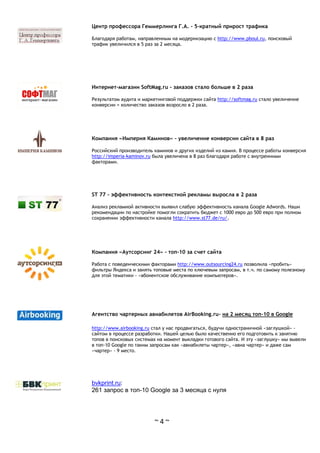 ~ 4 ~
Центр профессора Геммерлинга Г.А. - 5-кратный прирост трафика
Благодаря работам, направленным на модернизацию с http://www.pboul.ru, поисковый
трафик увеличился в 5 раз за 2 месяца.
Интернет-магазин SoftMag.ru - заказов стало больше в 2 раза
Результатом аудита и маркетинговой поддержки сайта http://softmag.ru стало увеличение
конверсии = количество заказов возросло в 2 раза.
Компания «Империя Каминов» - увеличение конверсии сайта в 8 раз
Российский производитель каминов и других изделий из камня. В процессе работы конверсия
http://imperia-kaminov.ru была увеличена в 8 раз благодаря работе с внутренними
факторами.
ST 77 - эффективность контекстной рекламы выросла в 2 раза
Анализ рекламной активности выявил слабую эффективность канала Google Adwords. Наши
рекомендации по настройке помогли сократить бюджет с 1000 евро до 500 евро при полном
сохранении эффективности канала http://www.st77.de/ru/.
Компания «Аутсорсинг 24» - топ-10 за счет сайта
Работа с поведенческими факторами http://www.outsourcing24.ru позволила «пробить»
фильтры Яндекса и занять топовые места по ключевым запросам, в т.ч. по самому полезному
для этой тематики - «абонентское обслуживание компьютеров».
Агентство чартерных авиабилетов AirBooking.ru- на 2 месяц топ-10 в Google
http://www.airbooking.ru стал у нас продвигаться, будучи одностраничной «заглушкой» -
сайтом в процессе разработки. Нашей целью было качественно его подготовить к занятию
топов в поисковых системах на момент выкладки готового сайта. И эту «заглушку» мы вывели
в топ-10 Google по таким запросам как «авиабилеты чартер», «авиа чартер» и даже сам
«чартер» - 9 место.
bvkprint.ru:
261 запрос в топ-10 Google за 3 месяца с нуля
 