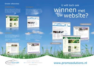 Enkele referenties
                                                                                                                                                U wilt toch ook

                                                                                                                              winnen met
www.Juffertje-in-t-groen.nl                                   www.Schaapgeluid.nl

Webshop met Engelse tuinartikelen. Uitstralen van de          Bedrijf in de verhuur/verkoop van licht, geluid en pre-
juiste sfeer in combinatie met commerciële prikkels           sentatiemiddelen wilde een nieuwe website. De wensen
d.m.v. tuintips. Deze combinatie verlengt de verblijfs-       werden ingepast in een duidelijke navigatie. De navigatie
duur van de bezoeker en levert direct rendement op.           bevat diverse onderdelen: een tweeledig menu, contact




                                                                                                                                      uw website?
                                                              gegevens en een tagcloud/woordenwolk met veel
                                                              gebruikte zoekwoorden.




                                                                                                                                                                                  www.Betonherstellen.nl




www.OkeeAdvies.nl                                             www.Betonherstellen.nl

Voor ﬁnanciële dienstverlening in de regio Drecht-            Een eenvoudige website, puur bedoeld als basis
steden. Al vele jaren een trouwe klant die ook hun            presentatie van het bedrijf. Doel: het tonen en uitleggen
nieuwe website volledig liet verzorgen:                       van de verschillende diensten. Als dynamisch element
                                                              wisselen de foto’s aan de bovenzijde van de site per
•   teksten schrijven   •   zoekmachine optimalisatie         gekozen pagina.
•   animatie            •   digitale nieuwsbrief



                                                                                                                          www.Schaapgeluid.nl




                                                                                                                                                        www.Juffertje-in-t-groen.nl




                                                                 Sportlaan 3e, 3299 XG Maasdam

                                                          Tel 078 - 6766306       Email info@promosolutions.nl

                                                                        www.promosolutions.nl
                                                                                                                              www.promosolutions.nl
 