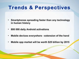 Trends & Perspectives

• Smartphones spreading faster than any technology
  in human history

• 800 000 daily Android activations

• Mobile devices everywhere - extension of the hand

• Mobile app market will be worth $25 billion by 2015
 