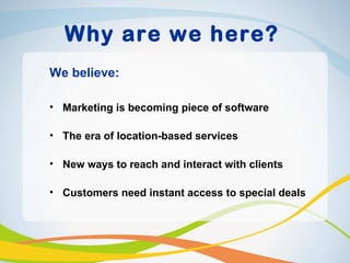 Why are we here?
We believe:

• Marketing is becoming piece of software

• The era of location-based services

• New ways to reach and interact with clients

• Customers need instant access to special deals
 