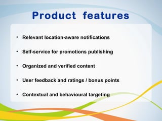 Product features

• Relevant location-aware notifications

• Self-service for promotions publishing

• Organized and verified content

• User feedback and ratings / bonus points

• Contextual and behavioural targeting
 