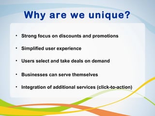Why are we unique?

• Strong focus on discounts and promotions

• Simplified user experience

• Users select and take deals on demand

• Businesses can serve themselves

• Integration of additional services (click-to-action)
 