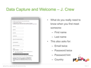 Data Capture and Welcome – J. Crew 
• What do you really need to 
know when you first meet 
someone: 
– First name 
– Last name 
• This also asks for: 
– Email twice 
– Password twice 
– Password hint 
– Country 
@SkipFidura@dotmailer #CustomerJourney Slide 12 
 
