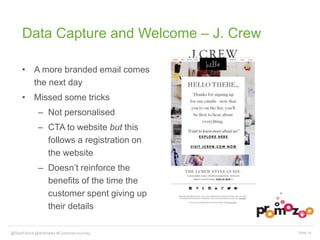 Data Capture and Welcome – J. Crew 
• A more branded email comes 
the next day 
• Missed some tricks 
– Not personalised 
– CTA to website but this 
follows a registration on 
the website 
– Doesn’t reinforce the 
benefits of the time the 
customer spent giving up 
their details 
@SkipFidura@dotmailer #CustomerJourney Slide 14 
 