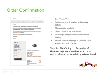 Order Confirmation 
• Say “Thank You” 
• Confirm payment, product and delivery 
details 
• Show related products 
• Share customer service details 
• Encourage people to sign-up who haven’t 
already 
• Ensure that the message is on brand both 
visually and tone of voice. 
Good but Not Carling……..Survey here? 
The most important part has yet to occur 
Was it delivered on time & in good condition? 
@SkipFidura@dotmailer #CustomerJourney Slide 20 
 